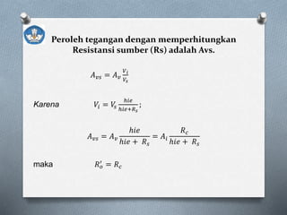 Peroleh tegangan dengan memperhitungkan
Resistansi sumber (Rs) adalah Avs.
𝐴 𝑣𝑠 = 𝐴 𝑣
𝑉 𝑖
𝑉𝑠
Karena 𝑉𝑖 = 𝑉𝑠
ℎ𝑖𝑒
ℎ𝑖𝑒+𝑅 𝑠
;
𝐴 𝑣𝑠 = 𝐴 𝑣
ℎ𝑖𝑒
ℎ𝑖𝑒 + 𝑅 𝑠
= 𝐴𝑖
𝑅 𝑐
ℎ𝑖𝑒 + 𝑅 𝑠
maka 𝑅 𝑜
′ = 𝑅 𝑐
 