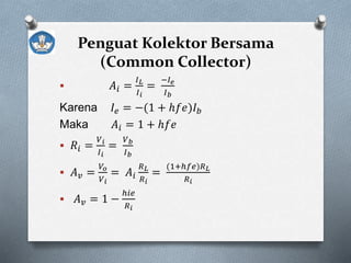 Penguat Kolektor Bersama
(Common Collector)
 𝐴𝑖 =
𝐼 𝐿
𝐼 𝑖
=
−𝐼 𝑒
𝐼 𝑏
Karena 𝐼𝑒 = −(1 + ℎ𝑓𝑒)𝐼 𝑏
Maka 𝐴𝑖 = 1 + ℎ𝑓𝑒
 𝑅𝑖 =
𝑉 𝑖
𝐼 𝑖
=
𝑉 𝑏
𝐼 𝑏
 𝐴 𝑣 =
𝑉𝑜
𝑉 𝑖
= 𝐴𝑖
𝑅 𝐿
𝑅 𝑖
=
(1+ℎ𝑓𝑒)𝑅 𝐿
𝑅 𝑖
 𝐴 𝑣 = 1 −
ℎ𝑖𝑒
𝑅 𝑖
 