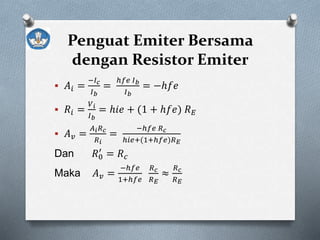Penguat Emiter Bersama
dengan Resistor Emiter
 𝐴𝑖 =
−𝐼 𝑐
𝐼 𝑏
=
ℎ𝑓𝑒 𝐼 𝑏
𝐼 𝑏
= −ℎ𝑓𝑒
 𝑅𝑖 =
𝑉 𝑖
𝐼 𝑏
= ℎ𝑖𝑒 + (1 + ℎ𝑓𝑒) 𝑅 𝐸
 𝐴 𝑣 =
𝐴 𝑖 𝑅 𝑐
𝑅 𝑖
=
−ℎ𝑓𝑒 𝑅 𝑐
ℎ𝑖𝑒+(1+ℎ𝑓𝑒)𝑅 𝐸
Dan 𝑅0
′
= 𝑅 𝑐
Maka 𝐴 𝑣 =
−ℎ𝑓𝑒
1+ℎ𝑓𝑒
𝑅 𝑐
𝑅 𝐸
≈
𝑅 𝑐
𝑅 𝐸
 
