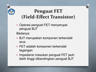 Penguat FET
(Field-Effect Transistor)
 Operasi penguat FET menyerupai
penguat BJT
Bedanya:
 BJT merupakan komponen terkendali
arus
 FET adalah komponen terkendali
tegangan
 Impedansi masukan penguat FET jauh
lebih tinggi dibandingkan penguat BJT
 
