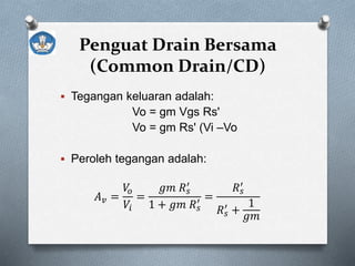 Penguat Drain Bersama
(Common Drain/CD)
 Tegangan keluaran adalah:
Vo = gm Vgs Rs'
Vo = gm Rs' (Vi –Vo
 Peroleh tegangan adalah:
𝐴 𝑣 =
𝑉𝑜
𝑉𝑖
=
𝑔𝑚 𝑅 𝑠
′
1 + 𝑔𝑚 𝑅 𝑠
′ =
𝑅 𝑠
′
𝑅 𝑠
′
+
1
𝑔𝑚
 