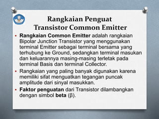 Rangkaian Penguat
Transistor Common Emitter
 Rangkaian Common Emitter adalah rangkaian
Bipolar Junction Transistor yang menggunakan
terminal Emitter sebagai terminal bersama yang
terhubung ke Ground, sedangkan terminal masukan
dan keluarannya masing-masing terletak pada
terminal Basis dan terminal Collector.
 Rangkaian yang paling banyak digunakan karena
memiliki sifat menguatkan tegangan puncak
amplitude dari sinyal masukkan.
 Faktor penguatan dari Transistor dilambangkan
dengan simbol beta (β).
 