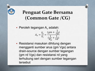 Penguat Gate Bersama
(Common Gate /CG)
 Peroleh tegangan Av adalah:
𝐴 𝑣 =
𝑉𝑜
𝑉𝑖
=
(𝑔𝑚 +
1
𝑟𝑑
)
(
1
𝑅 𝐷
′ +
1
𝑟𝑑
)
 Resistansi masukan dihitung dengan
mengganti sumber arus (gm Vgs) antara
drain-source dengan sumber tegangan
(gm rd Vgs) dan resistansi rd yang
terhubung seri dengan sumber tegangan
tersebut
 