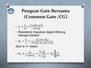 Penguat Gate Bersama
(Common Gate /CG)
 𝐼𝑖 =
𝑉 𝑖
𝑅 𝑠
+
𝑉 𝑖+𝑔𝑚 𝑟𝑑 𝑉 𝑖
rd+𝑅 𝐷
′
 Resistansi masukan dapat dihitung
sebagai berikut:
 𝑅𝑖 =
𝑉 𝑖
𝐼 𝑖
=
𝑅 𝑠( 𝑟𝑑+ 𝑅 𝐷
′
)
rd+𝑅 𝐷
′ +𝑅 𝑠+𝑔𝑚 𝑟𝑑 𝑅 𝑠
Jika rd >> maka:
 𝑅𝑖 ≫
𝑅 𝑠
1+𝑔𝑚 𝑅 𝑠
=
𝑅 𝑠
1
𝑔𝑚
𝑅 𝑠+
1
𝑔𝑚
= 𝑅 𝑠
1
𝑔𝑚
 