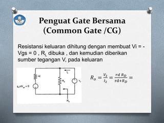 Penguat Gate Bersama
(Common Gate /CG)
Resistansi keluaran dihitung dengan membuat Vi = -
Vgs = 0 , RL dibuka , dan kemudian diberikan
sumber tegangan V, pada keluaran
𝑅 𝑜 =
𝑉2
𝐼2
=
𝑟𝑑 𝑅 𝐷
rd+𝑅 𝐷
=
𝑟𝑑 𝑅 𝐷
 