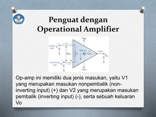 Penguat dengan
Operational Amplifier
Op-amp ini memiliki dua jenis masukan, yaitu V1
yang merupakan masukan nonpembalik (non-
inverting input) (+) dan V2 yang merupakan masukan
pembalik (inverting input) (-), serta sebuah keluaran
Vo
 
