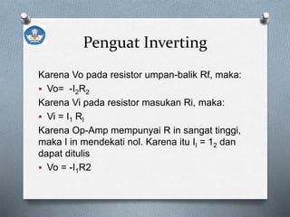 Penguat Inverting
Karena Vo pada resistor umpan-balik Rf, maka:
 Vo= -I2R2
Karena Vi pada resistor masukan Ri, maka:
 Vi = I1 RI
Karena Op-Amp mempunyai R in sangat tinggi,
maka I in mendekati nol. Karena itu II = 12 dan
dapat ditulis
 Vo = -I1R2
 