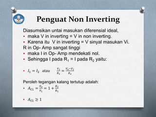 Penguat Non Inverting
Diasumsikan untai masukan diferensial ideal,
 maka V in inverting = V in non inverting.
 Karena itu V in inverting = V sinyal masukan Vi.
R in Op- Amp sangat tinggi
 maka I in Op- Amp mendekati nol.
 Sehingga I pada R1 = I pada R2 yaitu:
 𝐼1 = 𝐼2 atau
𝑉 𝑖
𝑅1
=
𝑉𝑜−𝑉 𝑖
𝑅2
Peroleh tegangan kalang tertutup adalah:
 𝐴 𝐶𝐿 =
𝑉𝑜
𝑉1
= 1 +
𝑅2
𝑅1
 𝐴 𝐶𝐿 ≥ 1
 