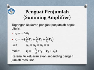 Penguat Penjumlah
(Summing Amplifier)
Tegangan keluaran penguat penjumlah dapat
ditulis:
 𝑉𝑜 = −𝐼𝑓 𝑅𝑓
 𝑉𝑜 = −
𝑅 𝑓
𝑅1
𝑉1 +
𝑅 𝑓
𝑅2
𝑉2 +
𝑅 𝑓
𝑅3
𝑉3
Jika R1 = R2 = R3 = R
maka: 𝑉𝑜= −
𝑅 𝑓
𝑅
𝑉1 + 𝑉2 + 𝑉3
Karena itu keluaran akan sebanding dengan
jumlah masukan
 