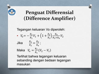 Penguat Differensial
(Difference Amplifier)
Tegangan keluaran Vo diperoleh:
 𝑉𝑜= −
𝑅2
𝑅1
𝑉1 + 1 +
𝑅2
𝑅1
𝑅4
𝑅3+𝑅4
𝑉2
Jika
𝑅1
𝑅2
=
𝑅3
𝑅4
;
Maka 𝑉𝑜 =
𝑅2
𝑅1
𝑉2 − 𝑉1
Terlihat bahwa tegangan keluaran
sebanding dengan bedaan tegangan
masukan
 