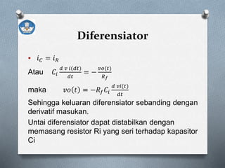Diferensiator
 𝑖 𝐶 = 𝑖 𝑅
Atau 𝐶𝑖
𝑑 𝑣 𝑖(𝑑𝑡)
𝑑𝑡
= −
𝑣𝑜(𝑡)
𝑅 𝑓
maka 𝑣𝑜 𝑡 = −𝑅𝑓 𝐶𝑖
𝑑 𝑣𝑖(𝑡)
𝑑𝑡
Sehingga keluaran diferensiator sebanding dengan
derivatif masukan.
Untai diferensiator dapat distabilkan dengan
memasang resistor Ri yang seri terhadap kapasitor
Ci
 