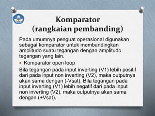 Komparator
(rangkaian pembanding)
Pada umumnya penguat operasional digunakan
sebagai komparator untuk membandingkan
amplitudo suatu tegangan dengan amplitudo
tegangan yang lain.
 Komparator open loop
Bila tegangan pada input inverting (V1) lebih positif
dari pada input non inverting (V2), maka outputnya
akan sama dengan (-Vsat). Bila tegangan pada
input inverting (V1) lebih negatif dari pada input
non inverting (V2), maka outputnya akan sama
dengan (+Vsat).
 