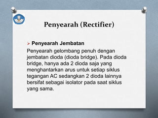 Penyearah (Rectifier)
 Penyearah Jembatan
Penyearah gelombang penuh dengan
jembatan dioda (dioda bridge). Pada dioda
bridge, hanya ada 2 dioda saja yang
menghantarkan arus untuk setiap siklus
tegangan AC sedangkan 2 dioda lainnya
bersifat sebagai isolator pada saat siklus
yang sama.
 