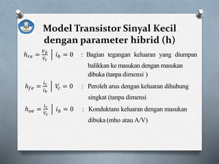 Model Transistor Sinyal Kecil
dengan parameter hibrid (h)
ℎ 𝑟𝑒 =
𝑉 𝑏
𝑉𝑐
𝑖 𝑏 = 0 : Bagian tegangan keluaran yang diumpan
balikkan ke masukan dengan masukan
dibuka (tanpa dimensi )
ℎ 𝑓𝑒 =
𝑖 𝑐
𝑖 𝑏
𝑉𝑐 = 0 : Peroleh arus dengan keluaran dihubung
singkat (tanpa dimensi
ℎ 𝑜𝑒 =
𝑖 𝑐
𝑉𝑐
𝑖 𝑏 = 0 : Konduktans keluaran dengan masukan
dibuka (mho atau A/V)
 