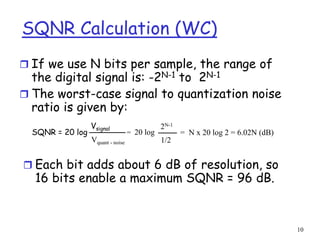 10
SQNR Calculation (WC)
 If we use N bits per sample, the range of
the digital signal is: -2N-1 to 2N-1
 The worst-case signal to quantization noise
ratio is given by:
 Each bit adds about 6 dB of resolution, so
16 bits enable a maximum SQNR = 96 dB.
SQNR = 20 log
Vsignal
Vquant - noise
= 20 log
2N-1
1/2
= N x 20 log 2 = 6.02N (dB)
 