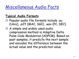 11
Miscellaneous Audio Facts
Typical Audio Formats
 Popular audio file formats include .au
(Unix), .aiff (MAC, SGI), .wav (PC, DEC)
 A simple and widely used audio
compression method is Adaptive Delta
Pulse Code Modulation (ADPCM). Based on
past samples, it predicts the next sample
and encodes the difference between the
actual value and the predicted value.
 