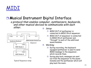 13
MIDI
 Musical Instrument Digital Interface
a protocol that enables computer, synthesizers, keyboards,
and other musical devices to communicate with each
other.
Typical Sequencer setup
 Setup:
 MIDI OUT of synthesizer is
connected to MIDI IN of sequencer.
 MIDI OUT of sequencer is connected
to MIDI IN of synthesizer and
"through" to each of the additional
sound modules.
 Working:
 During recording, the keyboard-
equipped synthesizer is used to send
MIDI message to the sequencer,
which records them.
 During play back, messages are sent
out from the sequencer to the sound
modules and the synthesizer which will
play back the music.
THRU
THRU
THRU
IN OUT IN OUT
IN
IN
MIDI Interface/Sound Card
(Sequencer)
Synthesizer/Keyboard
MIDI Module A
MIDI Module B
Etc.
 