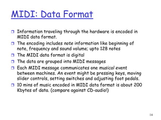 14
MIDI: Data Format
 Information traveling through the hardware is encoded in
MIDI data format.
 The encoding includes note information like beginning of
note, frequency and sound volume; upto 128 notes
 The MIDI data format is digital
 The data are grouped into MIDI messages
 Each MIDI message communicates one musical event
between machines. An event might be pressing keys, moving
slider controls, setting switches and adjusting foot pedals.
 10 mins of music encoded in MIDI data format is about 200
Kbytes of data. (compare against CD-audio!)
 