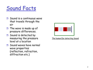 2
Sound Facts
 Sound is a continuous wave
that travels through the
air
 The wave is made up of
pressure differences.
 Sound is detected by
measuring the pressure
level at a location
 Sound waves have normal
wave properties
(reflection, refraction,
diffraction etc.)
The human Ear detecting Sound
 