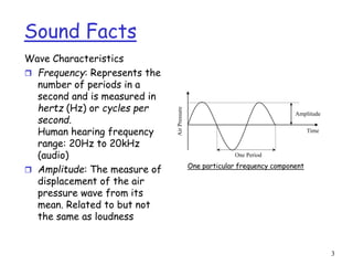 3
Sound Facts
Wave Characteristics
 Frequency: Represents the
number of periods in a
second and is measured in
hertz (Hz) or cycles per
second.
Human hearing frequency
range: 20Hz to 20kHz
(audio)
 Amplitude: The measure of
displacement of the air
pressure wave from its
mean. Related to but not
the same as loudness
Time
Amplitude
One Period
Air
Pressure
One particular frequency component
 