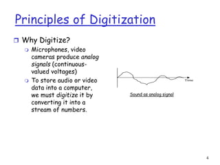 4
Principles of Digitization
 Why Digitize?
 Microphones, video
cameras produce analog
signals (continuous-
valued voltages)
 To store audio or video
data into a computer,
we must digitize it by
converting it into a
stream of numbers.
Time
Sound as analog signal
 