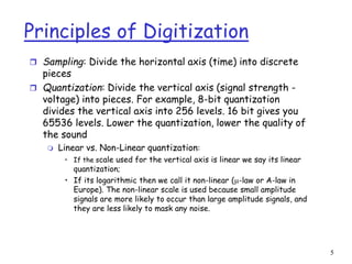 5
Principles of Digitization
 Sampling: Divide the horizontal axis (time) into discrete
pieces
 Quantization: Divide the vertical axis (signal strength -
voltage) into pieces. For example, 8-bit quantization
divides the vertical axis into 256 levels. 16 bit gives you
65536 levels. Lower the quantization, lower the quality of
the sound
 Linear vs. Non-Linear quantization:
• If the scale used for the vertical axis is linear we say its linear
quantization;
• If its logarithmic then we call it non-linear (-law or A-law in
Europe). The non-linear scale is used because small amplitude
signals are more likely to occur than large amplitude signals, and
they are less likely to mask any noise.
 