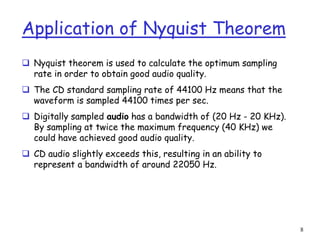 8
Application of Nyquist Theorem
 Nyquist theorem is used to calculate the optimum sampling
rate in order to obtain good audio quality.
 The CD standard sampling rate of 44100 Hz means that the
waveform is sampled 44100 times per sec.
 Digitally sampled audio has a bandwidth of (20 Hz - 20 KHz).
By sampling at twice the maximum frequency (40 KHz) we
could have achieved good audio quality.
 CD audio slightly exceeds this, resulting in an ability to
represent a bandwidth of around 22050 Hz.
 