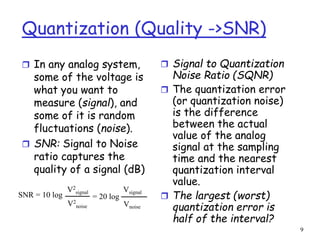 9
Quantization (Quality ->SNR)
 In any analog system,
some of the voltage is
what you want to
measure (signal), and
some of it is random
fluctuations (noise).
 SNR: Signal to Noise
ratio captures the
quality of a signal (dB)
 Signal to Quantization
Noise Ratio (SQNR)
 The quantization error
(or quantization noise)
is the difference
between the actual
value of the analog
signal at the sampling
time and the nearest
quantization interval
value.
 The largest (worst)
quantization error is
half of the interval?
SNR = 10 log
V2
signal
V2
noise
Vsignal
Vnoise
= 20 log
 