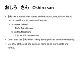 おしろさんOshiro san 
• さんsan is added after names and means Mr, Mrs, Miss or Ms. It 
can be used for both males and females. 
– To say Mr. Oshiro: 
• おしろさんoshiro san 
– To say Ms. Nakamura 
• なかむらさんnakamura san 
• Don’t ever use さんwhen talking about yourself or your own family. 
• Use さんat the end of a person’s name to be more polite and 
formal. 
 