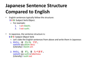 Japanese Sentence Structure 
Compared to English 
• English sentences typically follow the structure: 
S V O: Subject Verb Object. 
– For example: 
1. I am Daichi. 
2. I eat sushi. 
• In Japanese, the sentence structure is: 
S O V: Subject Object Verb 
– Let’s take the English sentences from above and write them in Japanese: 
1. わたしはだいちです。 
watashi wa daichi desu 
(Literally) I Daichi am 
2. わたしはすしをたべます。 
watashi wa sushi o tabemasu 
(Literally) I sushi eat 
 