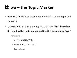 はwa – the Topic Marker 
• Rule 1: はwa is used after a noun to mark it as the topic of a 
sentence. 
• はwa is written with the Hiragana character “ha,” but when 
it is used as the topic marker particle it is pronounced “wa.” 
– For example: 
• わたしはさくらです。 
• Watashi wa sakura desu. 
• I am Sakura. 
 