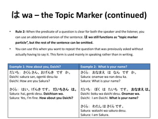 はwa – the Topic Marker (continued) 
• Rule 2: When the predicate of a question is clear for both the speaker and the listener, you 
can use an abbreviated version of the sentence. はwa still functions as “topic marker 
particle”, but the rest of the sentence can be omitted. 
• You can use this when you want to repeat the question that was previously asked without 
actually having to say it. This form is used mainly in speaking rather than in writing. 
Example 1: How about you, Daichi? Example 2: What is your name? 
だいち： さくらさん、おげんきですか。 
Daichi: sakura san, ogenki desu ka 
Daichi: How are you Sakura? 
さくら： はい、げんきです。だいちさんは。 
Sakura: hai, genki desu. Daichisan wa. 
Sakura: Yes, I’m fine. How about you Daichi? 
さくら： おなまえはなんですか。 
Sakura: onamae wa nan desu ka. 
Sakura: What is your name? 
だいち： ぼくはたいちです。おなまえは。 
Daichi: boku wa daichi desu. Onamae wa. 
Daichi: I am Daichi. What is your name? 
さくら： わたしはさくらです。 
Sakura: watashi wa sakura desu. 
Sakura: I am Sakura. 
 