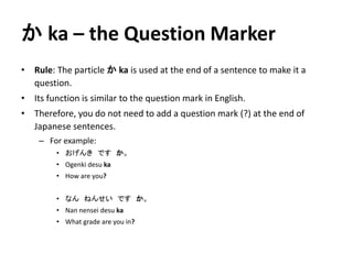 かka – the Question Marker 
• Rule: The particle かka is used at the end of a sentence to make it a 
question. 
• Its function is similar to the question mark in English. 
• Therefore, you do not need to add a question mark (?) at the end of 
Japanese sentences. 
– For example: 
• おげんきですか。 
• Ogenki desu ka 
• How are you? 
• なんねんせいですか。 
• Nan nensei desu ka 
• What grade are you in? 
 