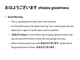 おはようございますohayou gozaimasu 
• Good Morning 
– This is a greeting that is only used in the morning. 
– It is the polite way to say “good morning.” Use it with people who are 
above you in age or in social status, such as teachers. 
– おはようohayou is a less formal way of saying “good morning” that 
you can use with friends or those who are younger than you. 
– When someone greets you with おはようございますsimply repeat 
the greeting back to them： おはようございます。 
 