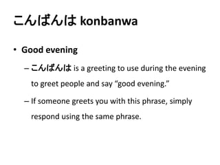 こんばんはkonbanwa 
• Good evening 
– こんばんはis a greeting to use during the evening 
to greet people and say “good evening.” 
– If someone greets you with this phrase, simply 
respond using the same phrase. 
 
