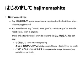 はじめましてhajimemashite 
• Nice to meet you 
– Say はじめましてto someone you’re meeting for the first time, when 
introducing yourself. 
– You would never say “nice to meet you” to someone you’ve already 
met before, even in English! 
– There are a few different ways to respond to はじめまして. You can 
say: 
• はじめまして- and return the greeting. 
• よろしくおねがいしますyoroshiku onegai shimasu - (polite) treat me kindly. 
• どうぞよろしくおねがいしますdouzo yoroshiku onegai shimasu - (very 
polite) treat me kindly. 
 