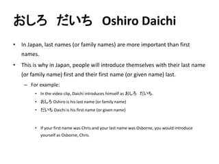 おしろだいちOshiro Daichi 
• In Japan, last names (or family names) are more important than first 
names. 
• This is why in Japan, people will introduce themselves with their last name 
(or family name) first and their first name (or given name) last. 
– For example: 
• In the video clip, Daichi introduces himself as おしろだいち. 
• おしろOshiro is his last name (or family name) 
• だいちDaichi is his first name (or given name) 
• If your first name was Chris and your last name was Osborne, you would introduce 
yourself as Osborne, Chris. 
 