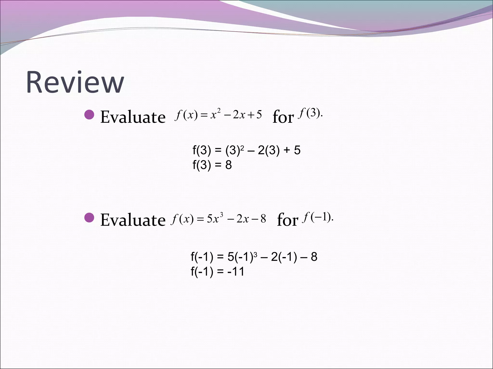 Review
Evaluate

f ( x) = x 2 − 2 x + 5

for

f (3).

f(3) = (3)2 – 2(3) + 5
f(3) = 8

Evaluate

f ( x) = 5 x 3 − 2 x − 8

for

f (−1).

f(-1) = 5(-1)3 – 2(-1) – 8
f(-1) = -11

 