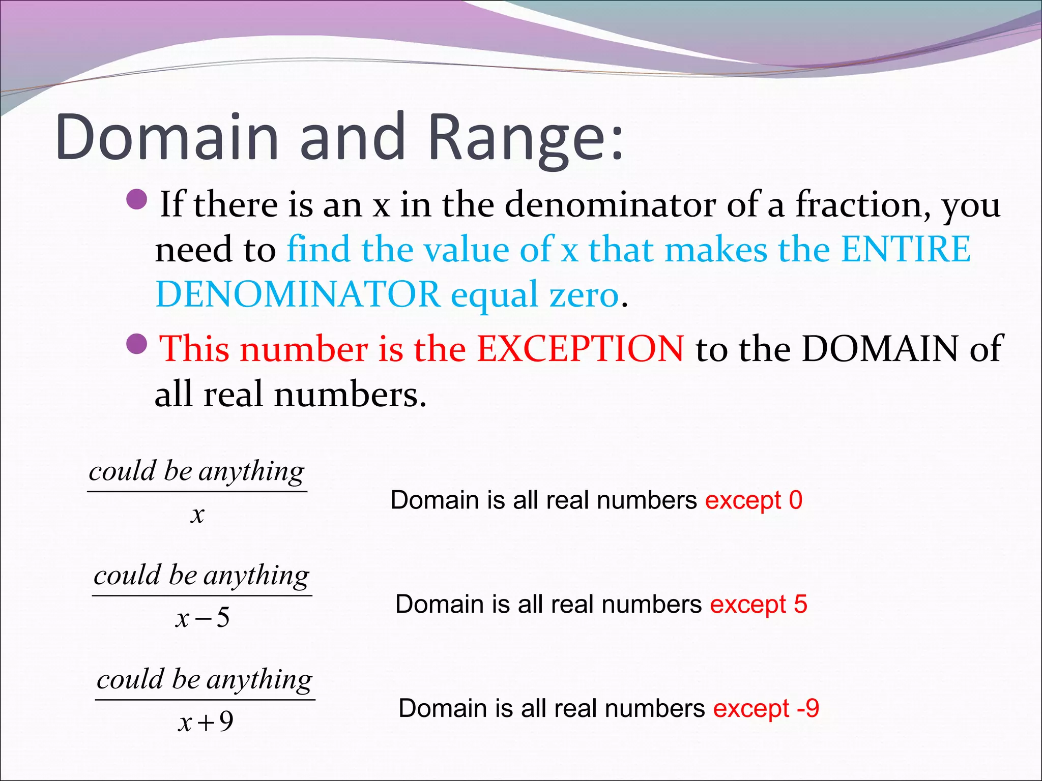 Domain and Range:
If there is an x in the denominator of a fraction, you

need to find the value of x that makes the ENTIRE
DENOMINATOR equal zero.
This number is the EXCEPTION to the DOMAIN of
all real numbers.
could be anything
x

Domain is all real numbers except 0

could be anything
x −5

Domain is all real numbers except 5

could be anything
x+9

Domain is all real numbers except -9

 