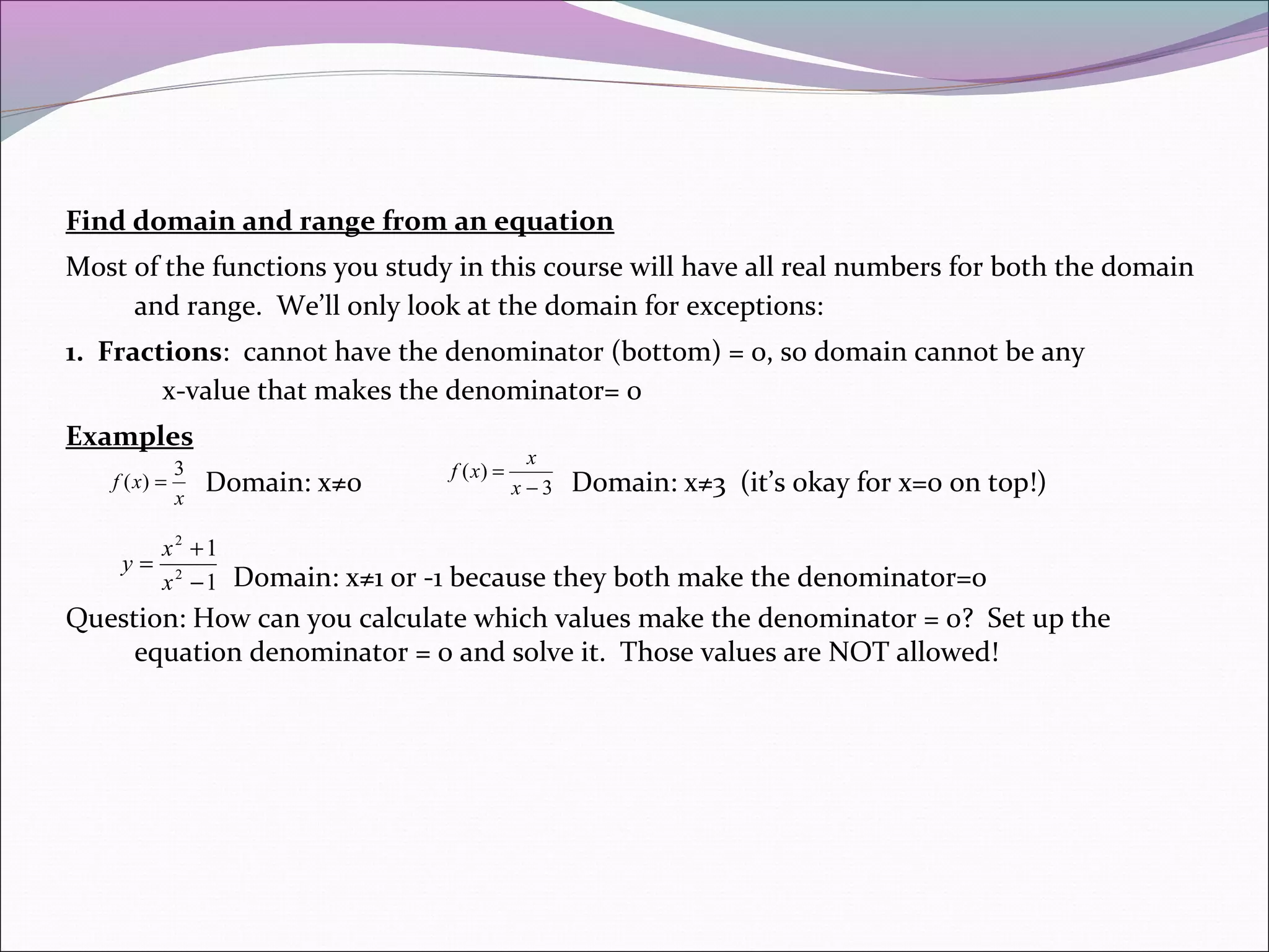 Find domain and range from an equation
Most of the functions you study in this course will have all real numbers for both the domain
and range. We’ll only look at the domain for exceptions:
1. Fractions: cannot have the denominator (bottom) = 0, so domain cannot be any
x-value that makes the denominator= 0
Examples
3
f ( x) =
x

y=

Domain: x≠0

f ( x) =

x
x−3

Domain: x≠3 (it’s okay for x=0 on top!)

x2 +1
x 2 − 1 Domain: x≠1 or -1 because they both make the denominator=0

Question: How can you calculate which values make the denominator = 0? Set up the
equation denominator = 0 and solve it. Those values are NOT allowed!

 