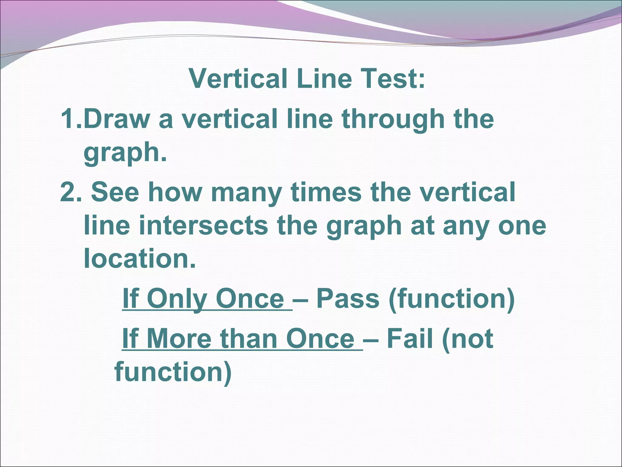 Vertical Line Test:
1.Draw a vertical line through the
graph.
2. See how many times the vertical
line intersects the graph at any one
location.
If Only Once – Pass (function)
If More than Once – Fail (not
function)

 