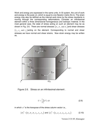 Work and energy are expressed in the same units. In SI system, the unit of work
and energy is the joule (J), which is equal to one Newton metre (N.m). The strain
energy may also be defined as the internal work done by the stress resultants in
moving through the corresponding deformations. Consider an infinitesimal
element within a three dimensional homogeneous and isotropic material. In the
most general case, the state of stress acting on such an element may be as
shown in Fig. 2.6. There are normal stresses (σ x , σ y and σ z ) and shear stresses
(τ   xy   ,τ yz and τ zx ) acting on the element. Corresponding to normal and shear
stresses we have normal and shear strains. Now strain energy may be written
as,




                                                    1 T
                                                    2∫
                                             U=        σ ε dv                                                    (2.9)
                                                     v



in which σ T is the transpose of the stress column vector i.e.,

             {σ }   = (σ x , σ y , σ z ,τ xy ,τ yz ,τ zx ) and {ε } = ( ε x , ε y , ε z , ε xy , ε yz , ε zx )
                T                                                      T
                                                                                                                 (2.10)


                                                                                           Version 2 CE IIT, Kharagpur
 