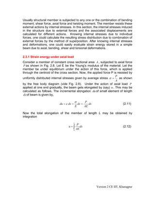 Usually structural member is subjected to any one or the combination of bending
moment; shear force, axial force and twisting moment. The member resists these
external actions by internal stresses. In this section, the internal stresses induced
in the structure due to external forces and the associated displacements are
calculated for different actions. Knowing internal stresses due to individual
forces, one could calculate the resulting stress distribution due to combination of
external forces by the method of superposition. After knowing internal stresses
and deformations, one could easily evaluate strain energy stored in a simple
beam due to axial, bending, shear and torsional deformations.

2.3.1 Strain energy under axial load
Consider a member of constant cross sectional area A , subjected to axial force
 P as shown in Fig. 2.8. Let E be the Young’s modulus of the material. Let the
member be under equilibrium under the action of this force, which is applied
through the centroid of the cross section. Now, the applied force P is resisted by
                                                                     P
uniformly distributed internal stresses given by average stress σ =     as shown
                                                                     A
by the free body diagram (vide Fig. 2.8). Under the action of axial load P
applied at one end gradually, the beam gets elongated by (say) u . This may be
calculated as follows. The incremental elongation du of small element of length
 dx of beam is given by,

                                          σ              P
                            du = ε dx =           dx =      dx                       (2.11)
                                              E          AE

Now the total elongation of the member of length L may be obtained by
integration

                                          L
                                              P
                                   u=∫           dx                                  (2.12)
                                          0
                                              AE




                                                                 Version 2 CE IIT, Kharagpur
 