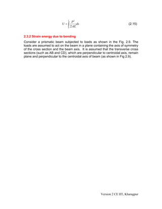 L
                                  P2
                          U =∫        dx                                 (2.15)
                               0
                                 2 AE


2.3.2 Strain energy due to bending
Consider a prismatic beam subjected to loads as shown in the Fig. 2.9. The
loads are assumed to act on the beam in a plane containing the axis of symmetry
of the cross section and the beam axis. It is assumed that the transverse cross
sections (such as AB and CD), which are perpendicular to centroidal axis, remain
plane and perpendicular to the centroidal axis of beam (as shown in Fig 2.9).




                                                     Version 2 CE IIT, Kharagpur
 