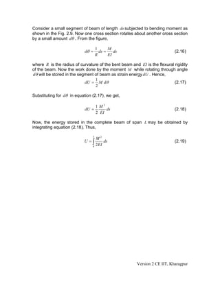 Consider a small segment of beam of length ds subjected to bending moment as
shown in the Fig. 2.9. Now one cross section rotates about another cross section
by a small amount dθ . From the figure,

                                    1      M
                            dθ =      ds =    ds                            (2.16)
                                    R      EI

where R is the radius of curvature of the bent beam and EI is the flexural rigidity
of the beam. Now the work done by the moment M while rotating through angle
dθ will be stored in the segment of beam as strain energy dU . Hence,
                                 1
                            dU = M dθ                                      (2.17)
                                 2

Substituting for dθ in equation (2.17), we get,

                                 1 M2
                            dU =      ds                                    (2.18)
                                 2 EI

Now, the energy stored in the complete beam of span L may be obtained by
integrating equation (2.18). Thus,

                                L
                                  M2
                           U =∫        ds                                   (2.19)
                                0
                                  2 EI




                                                       Version 2 CE IIT, Kharagpur
 