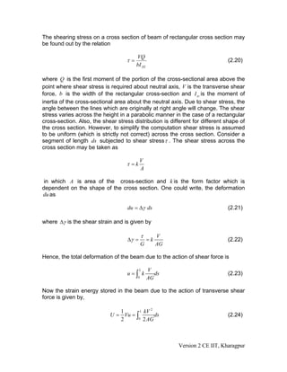 The shearing stress on a cross section of beam of rectangular cross section may
be found out by the relation

                                        VQ
                                   τ=                                         (2.20)
                                        bI ZZ

where Q is the first moment of the portion of the cross-sectional area above the
point where shear stress is required about neutral axis, V is the transverse shear
force, b is the width of the rectangular cross-section and I zz is the moment of
inertia of the cross-sectional area about the neutral axis. Due to shear stress, the
angle between the lines which are originally at right angle will change. The shear
stress varies across the height in a parabolic manner in the case of a rectangular
cross-section. Also, the shear stress distribution is different for different shape of
the cross section. However, to simplify the computation shear stress is assumed
to be uniform (which is strictly not correct) across the cross section. Consider a
segment of length ds subjected to shear stress τ . The shear stress across the
cross section may be taken as

                                           V
                                   τ =k
                                           A

 in which A is area of the cross-section and k is the form factor which is
dependent on the shape of the cross section. One could write, the deformation
du as

                                    du = Δγ ds                                (2.21)

where Δγ is the shear strain and is given by

                                            τ        V
                                    Δγ =        =k                            (2.22)
                                            G        AG

Hence, the total deformation of the beam due to the action of shear force is

                                           L    V
                                    u=∫ k          ds                         (2.23)
                                        0       AG

Now the strain energy stored in the beam due to the action of transverse shear
force is given by,

                                            2
                               1       L kV
                            U = Vu = ∫        ds                              (2.24)
                               2      0 2 AG




                                                          Version 2 CE IIT, Kharagpur
 