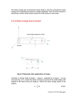 The strain energy due to transverse shear stress is very low compared to strain
energy due to bending and hence is usually neglected. Thus the error induced in
assuming a uniform shear stress across the cross section is very small.




2.3.4 Strain energy due to torsion




Consider a circular shaft of length L radius R , subjected to a torque T at one
end (see Fig. 2.11). Under the action of torque one end of the shaft rotates with
respect to the fixed end by an angle dφ . Hence the strain energy stored in the
shaft is,
                                      1
                                  U = Tφ                                  (2.25)
                                      2


                                                      Version 2 CE IIT, Kharagpur
 