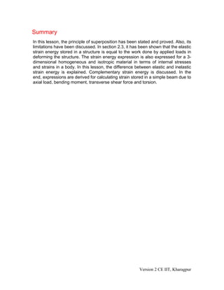 Summary
In this lesson, the principle of superposition has been stated and proved. Also, its
limitations have been discussed. In section 2.3, it has been shown that the elastic
strain energy stored in a structure is equal to the work done by applied loads in
deforming the structure. The strain energy expression is also expressed for a 3-
dimensional homogeneous and isotropic material in terms of internal stresses
and strains in a body. In this lesson, the difference between elastic and inelastic
strain energy is explained. Complementary strain energy is discussed. In the
end, expressions are derived for calculating strain stored in a simple beam due to
axial load, bending moment, transverse shear force and torsion.




                                                        Version 2 CE IIT, Kharagpur
 