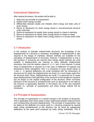 Instructional Objectives
After reading this lesson, the student will be able to
1. State and use principle of superposition.
2. Explain strain energy concept.
3. Differentiate between elastic and inelastic strain energy and state units of
   strain energy.
4. Derive an expression for strain energy stored in one-dimensional structure
   under axial load.
5. Derive an expression for elastic strain energy stored in a beam in bending.
6. Derive an expression for elastic strain energy stored in a beam in shear.
7. Derive an expression for elastic strain energy stored in a circular shaft under
   torsion.



2.1 Introduction
In the analysis of statically indeterminate structures, the knowledge of the
displacements of a structure is necessary. Knowledge of displacements is also
required in the design of members. Several methods are available for the
calculation of displacements of structures. However, if displacements at only a
few locations in structures are required then energy based methods are most
suitable. If displacements are required to solve statically indeterminate
structures, then only the relative values of EA, EI and GJ are required. If actual
value of displacement is required as in the case of settlement of supports and
temperature stress calculations, then it is necessary to know actual values of
 E and G . In general deflections are small compared with the dimensions of
structure but for clarity the displacements are drawn to a much larger scale than
the structure itself. Since, displacements are small, it is assumed not to cause
gross displacements of the geometry of the structure so that equilibrium equation
can be based on the original configuration of the structure. When non-linear
behaviour of the structure is considered then such an assumption is not valid as
the structure is appreciably distorted. In this lesson two of the very important
concepts i.e., principle of superposition and strain energy method will be
introduced.


2.2 Principle of Superposition
The principle of superposition is a central concept in the analysis of structures.
This is applicable when there exists a linear relationship between external forces
and corresponding structural displacements. The principle of superposition may
be stated as the deflection at a given point in a structure produced by several
loads acting simultaneously on the structure can be found by superposing
deflections at the same point produced by loads acting individually. This is

                                                         Version 2 CE IIT, Kharagpur
 