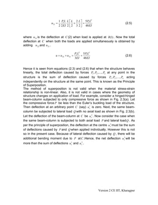 1 P1 L L ⎡ L 2 L ⎤ 5P1 L3
                     u 21 =             +      =                                 (2.5)
                            2 2 EI 2 ⎢ 2 3 2 ⎥ 48EI
                                     ⎣       ⎦


where u 21 is the deflection at C (2) when load is applied at B (1) . Now the total
deflection at C when both the loads are applied simultaneously is obtained by
adding u 22 and u 21 .

                                             P2 L3 5 P1 L3
                         u = u 22 + u 21 =        +                              (2.6)
                                             3EI 48 EI


Hence it is seen from equations (2.3) and (2.6) that when the structure behaves
linearly, the total deflection caused by forces P1 , P2 ,...., Pn at any point in the
structure is the sum of deflection caused by forces P1 , P2 ,...., Pn acting
independently on the structure at the same point. This is known as the Principle
of Superposition.
The method of superposition is not valid when the material stress-strain
relationship is non-linear. Also, it is not valid in cases where the geometry of
structure changes on application of load. For example, consider a hinged-hinged
beam-column subjected to only compressive force as shown in Fig. 2.3(a). Let
the compressive force P be less than the Euler’s buckling load of the structure.
                                                   1
Then deflection at an arbitrary point C (say) u c is zero. Next, the same beam-
column be subjected to lateral load Q with no axial load as shown in Fig. 2.3(b).
Let the deflection of the beam-column at C be u c2 . Now consider the case when
the same beam-column is subjected to both axial load P and lateral load Q . As
                                                                    3
per the principle of superposition, the deflection at the centre u c must be the sum
of deflections caused by P and Q when applied individually. However this is not
so in the present case. Because of lateral deflection caused by Q , there will be
                                                                              3
additional bending moment due to P at C .Hence, the net deflection u c will be
more than the sum of deflections u c and u c2 .
                                   1




                                                             Version 2 CE IIT, Kharagpur
 